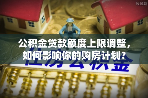 双台子公积金贷款额度上限调整，如何影响你的购房计划？